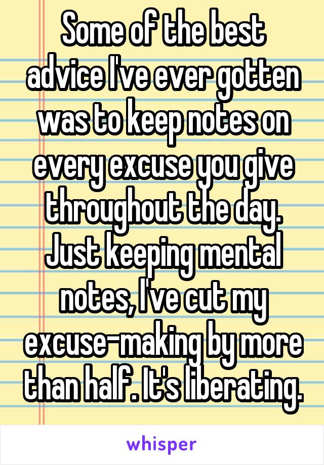 Some of the best advice I've ever gotten was to keep notes on every excuse you give throughout the day. Just keeping mental notes, I've cut my excuse-making by more than half. It's liberating. 