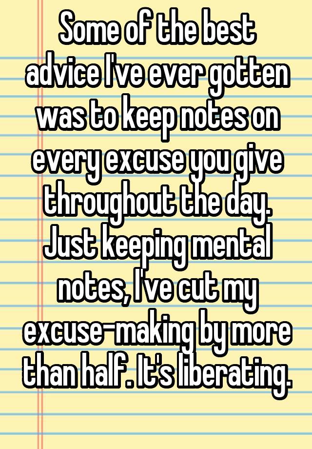 Some of the best advice I've ever gotten was to keep notes on every excuse you give throughout the day. Just keeping mental notes, I've cut my excuse-making by more than half. It's liberating. 