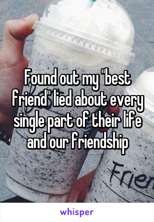 Found out my "best friend" lied about every single part of their life and our friendship