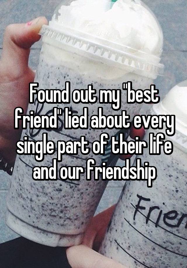 Found out my "best friend" lied about every single part of their life and our friendship