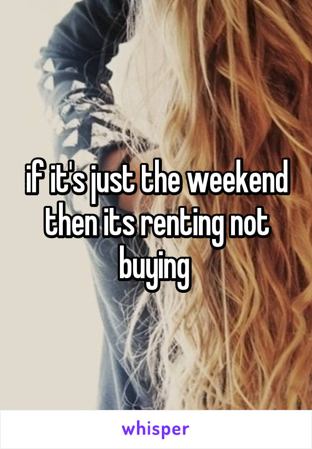 if it's just the weekend then its renting not buying 