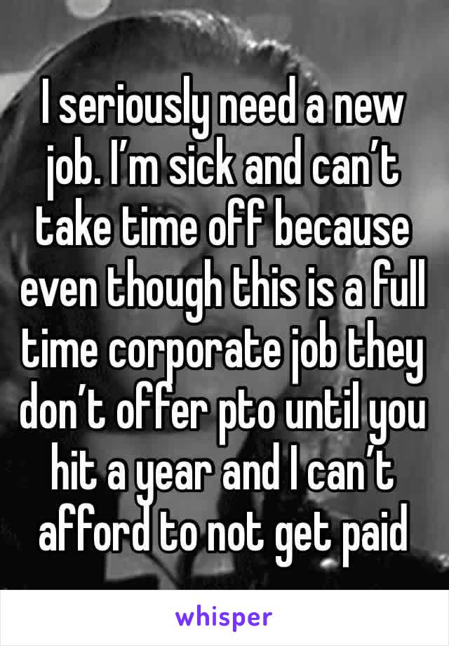 I seriously need a new job. I’m sick and can’t take time off because even though this is a full time corporate job they don’t offer pto until you hit a year and I can’t afford to not get paid