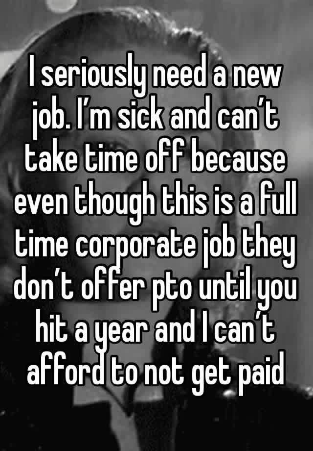 I seriously need a new job. I’m sick and can’t take time off because even though this is a full time corporate job they don’t offer pto until you hit a year and I can’t afford to not get paid