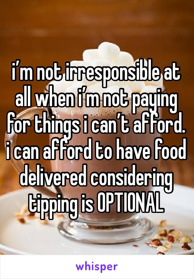 i’m not irresponsible at all when i’m not paying for things i can’t afford. i can afford to have food delivered considering tipping is OPTIONAL