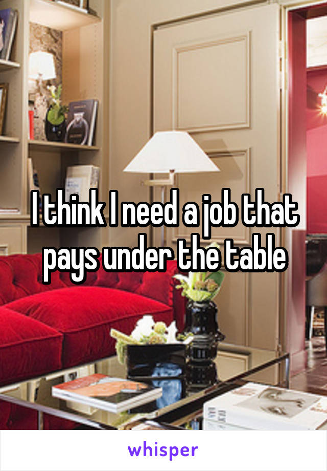 I think I need a job that pays under the table