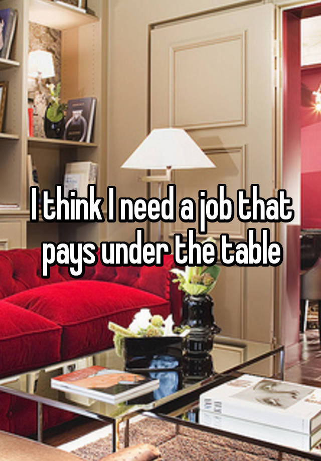 I think I need a job that pays under the table