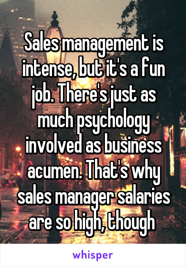 Sales management is intense, but it's a fun job. There's just as much psychology involved as business acumen. That's why sales manager salaries are so high, though 