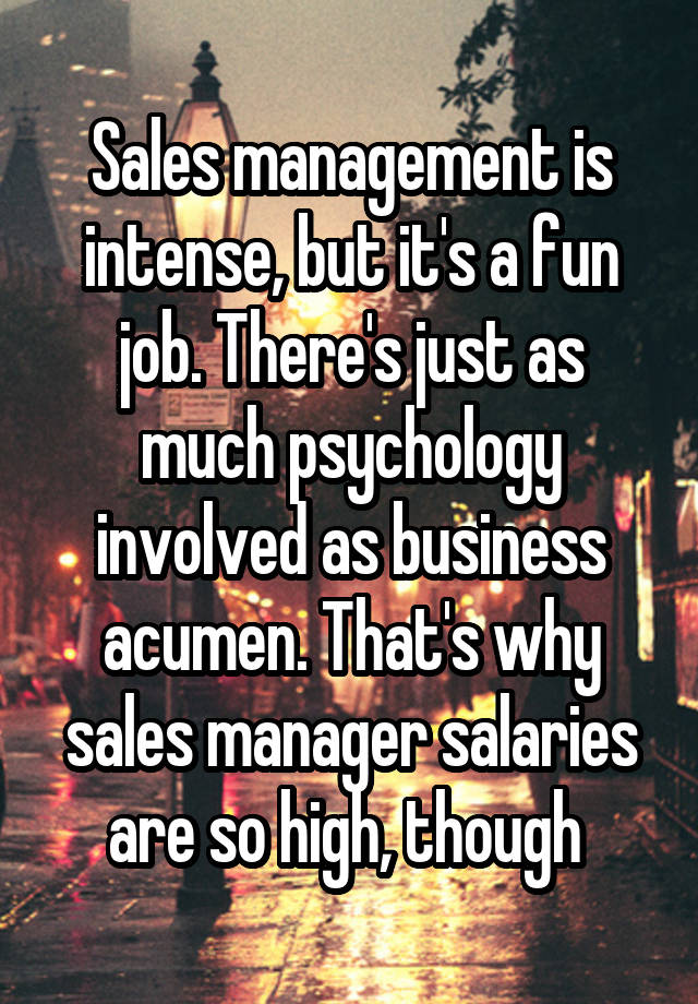 Sales management is intense, but it's a fun job. There's just as much psychology involved as business acumen. That's why sales manager salaries are so high, though 