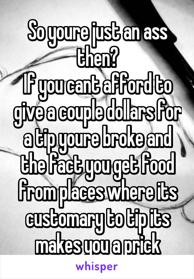 So youre just an ass then?
If you cant afford to give a couple dollars for a tip youre broke and the fact you get food from places where its customary to tip its makes you a prick