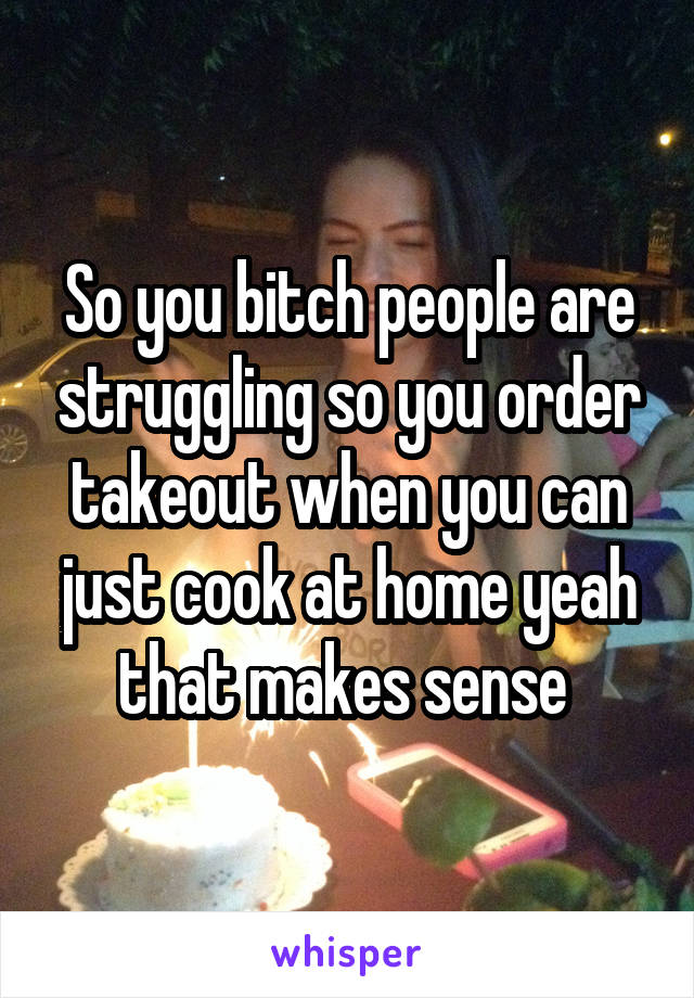 So you bitch people are struggling so you order takeout when you can just cook at home yeah that makes sense 