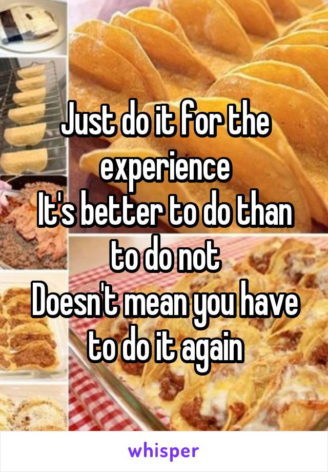 Just do it for the experience
It's better to do than to do not
Doesn't mean you have to do it again