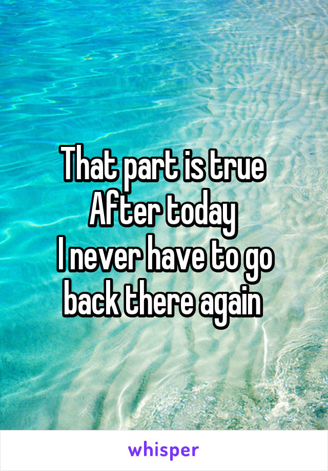 That part is true 
After today 
I never have to go back there again 