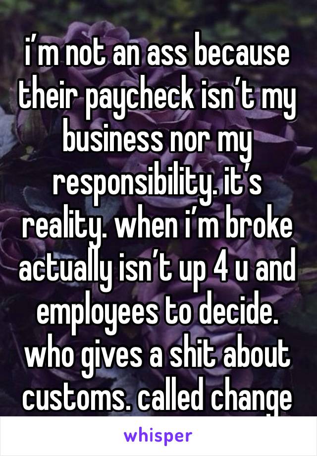 i’m not an ass because their paycheck isn’t my business nor my responsibility. it’s reality. when i’m broke actually isn’t up 4 u and employees to decide. who gives a shit about customs. called change