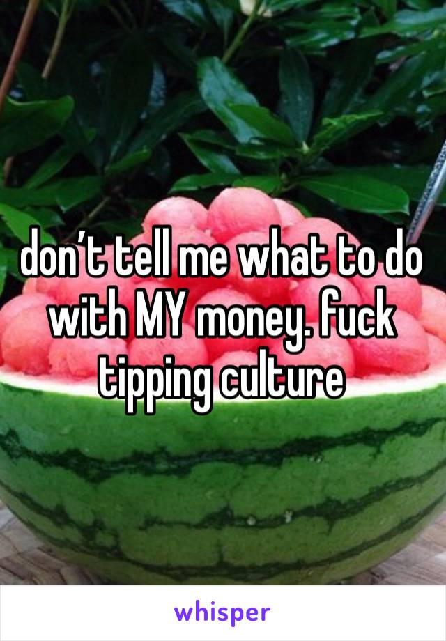 don’t tell me what to do with MY money. fuck tipping culture 