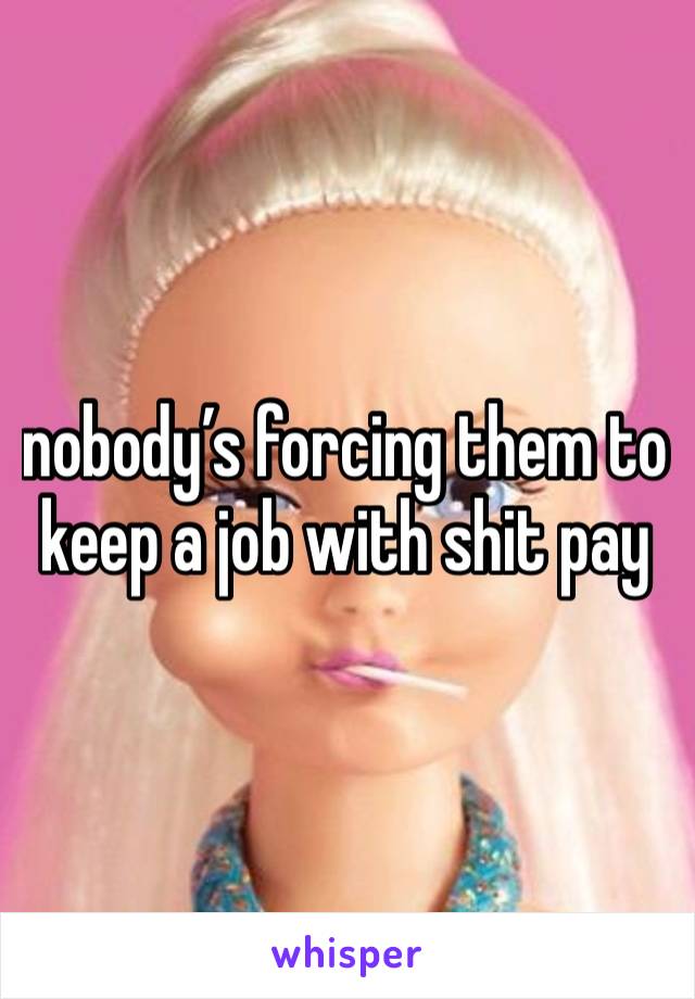 nobody’s forcing them to keep a job with shit pay