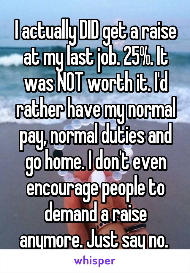 I actually DID get a raise at my last job. 25%. It was NOT worth it. I'd rather have my normal pay, normal duties and go home. I don't even encourage people to demand a raise anymore. Just say no. 