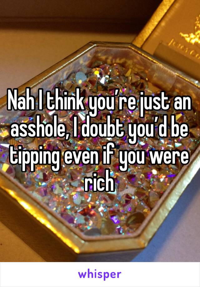 Nah I think you’re just an asshole, I doubt you’d be tipping even if you were rich