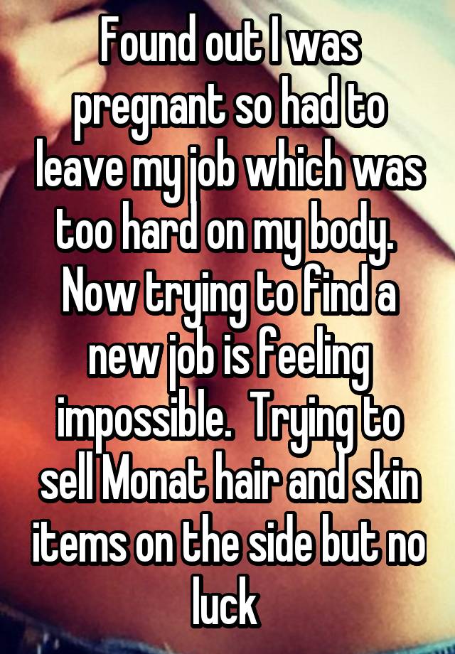 Found out I was pregnant so had to leave my job which was too hard on my body.  Now trying to find a new job is feeling impossible.  Trying to sell Monat hair and skin items on the side but no luck 