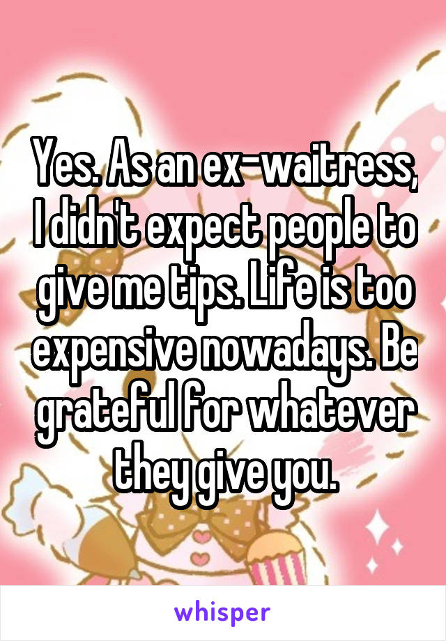 Yes. As an ex-waitress, I didn't expect people to give me tips. Life is too expensive nowadays. Be grateful for whatever they give you.