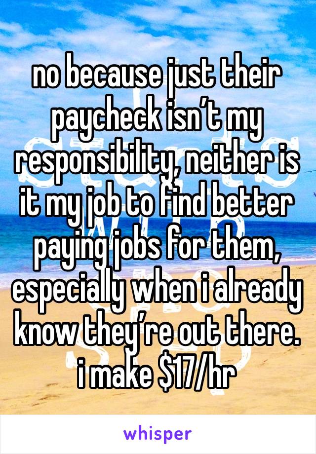 no because just their paycheck isn’t my responsibility, neither is it my job to find better paying jobs for them, especially when i already know they’re out there. i make $17/hr