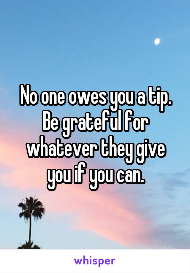 No one owes you a tip. Be grateful for whatever they give you if you can.