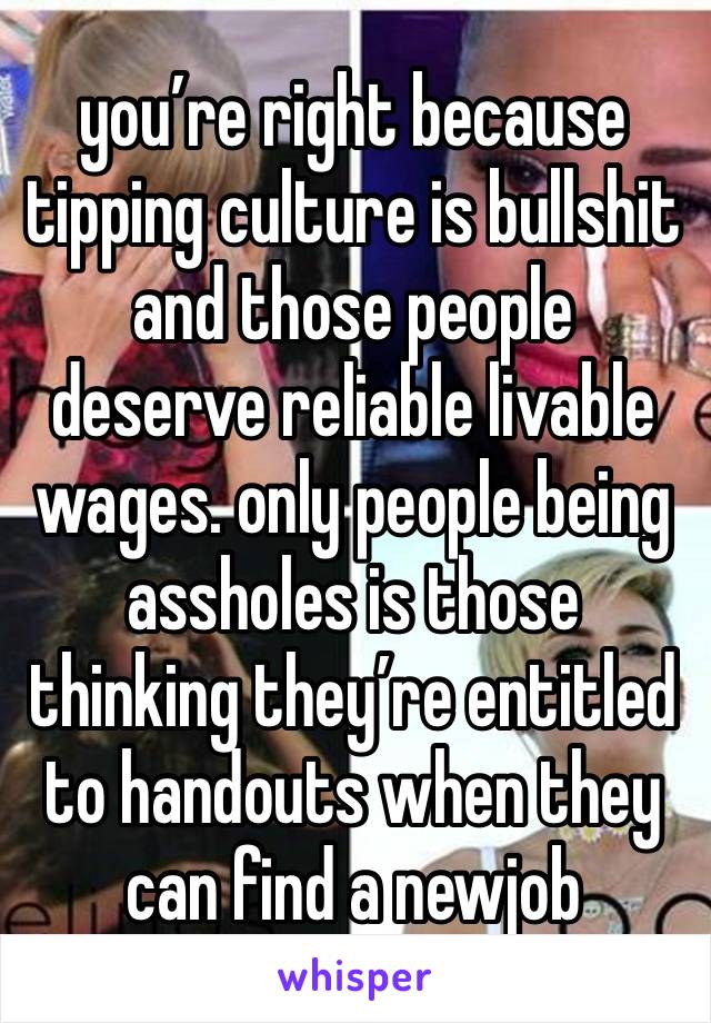 you’re right because tipping culture is bullshit and those people deserve reliable livable wages. only people being assholes is those thinking they’re entitled to handouts when they can find a newjob 