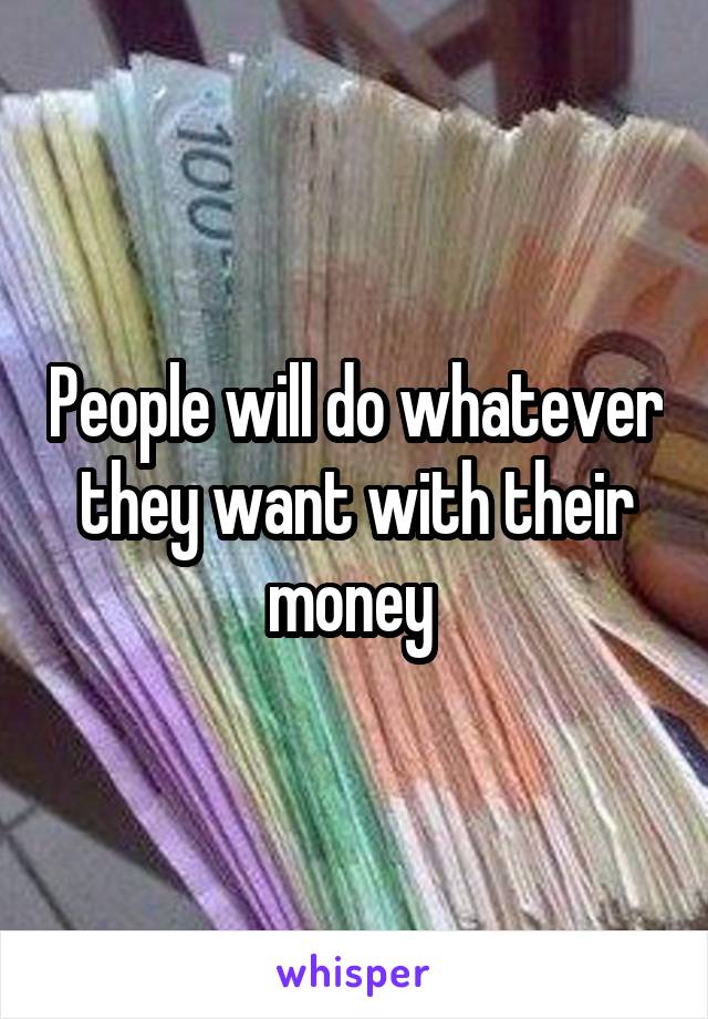 People will do whatever they want with their money 