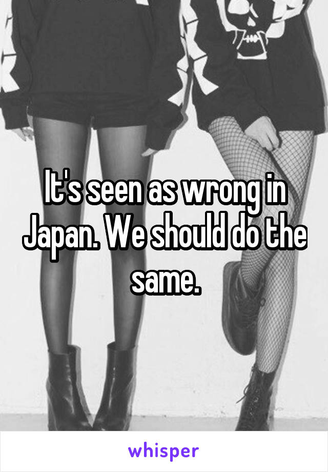 It's seen as wrong in Japan. We should do the same.