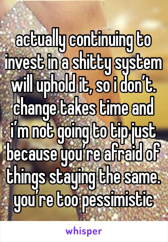 actually continuing to invest in a shitty system will uphold it, so i don’t. change takes time and i’m not going to tip just because you’re afraid of things staying the same. you’re too pessimistic 