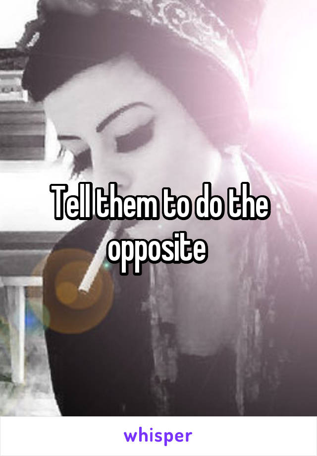 Tell them to do the opposite 