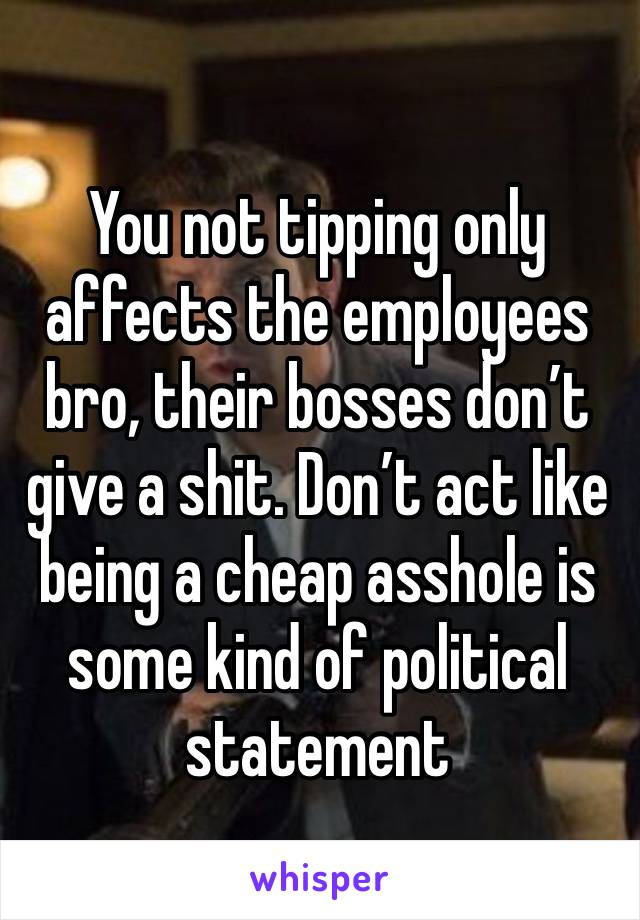 You not tipping only affects the employees bro, their bosses don’t give a shit. Don’t act like being a cheap asshole is some kind of political statement 