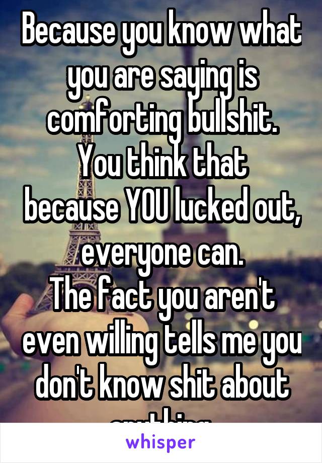 Because you know what you are saying is comforting bullshit.
You think that because YOU lucked out, everyone can.
The fact you aren't even willing tells me you don't know shit about anything.