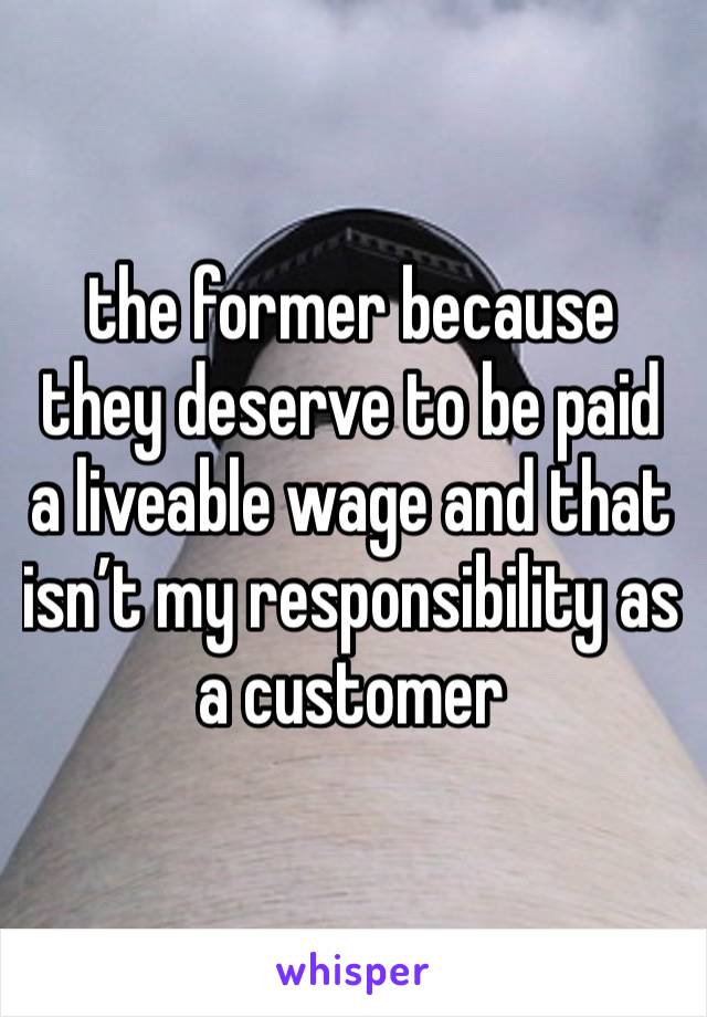 the former because they deserve to be paid a liveable wage and that isn’t my responsibility as a customer 