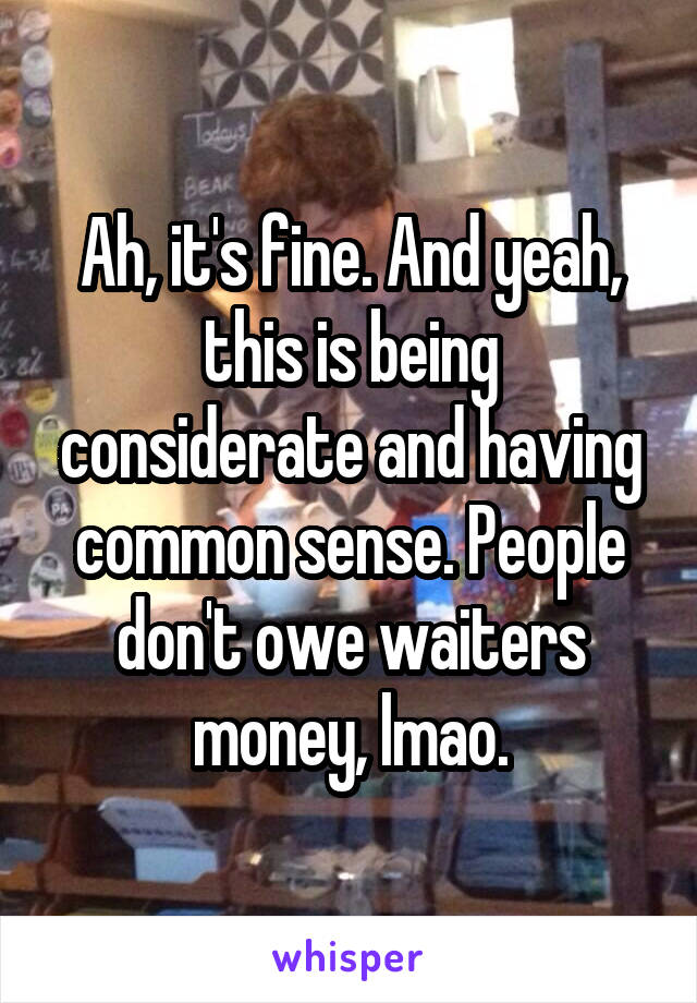 Ah, it's fine. And yeah, this is being considerate and having common sense. People don't owe waiters money, lmao.