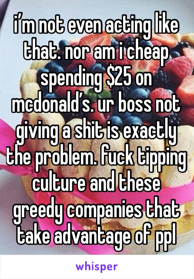 i’m not even acting like that. nor am i cheap spending $25 on mcdonald’s. ur boss not giving a shit is exactly the problem. fuck tipping culture and these greedy companies that take advantage of ppl