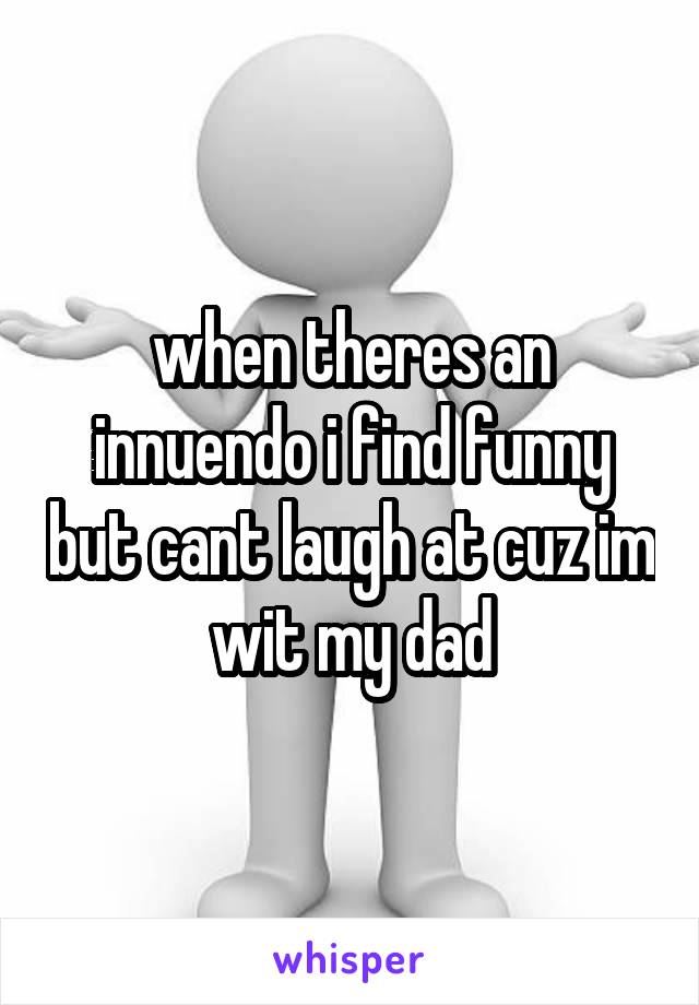 when theres an innuendo i find funny but cant laugh at cuz im wit my dad