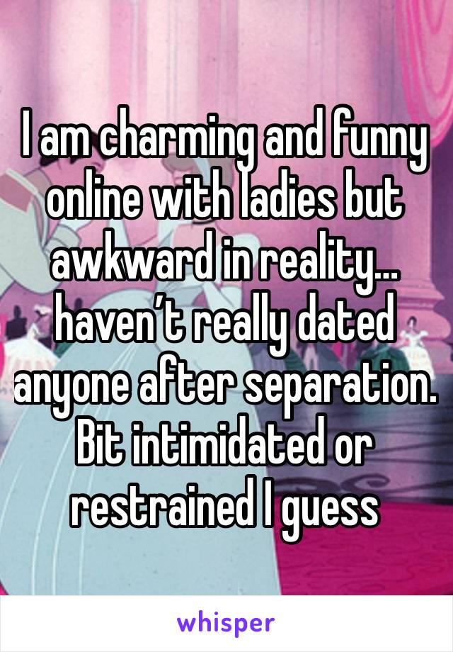 I am charming and funny online with ladies but awkward in reality…haven’t really dated anyone after separation.  Bit intimidated or restrained I guess