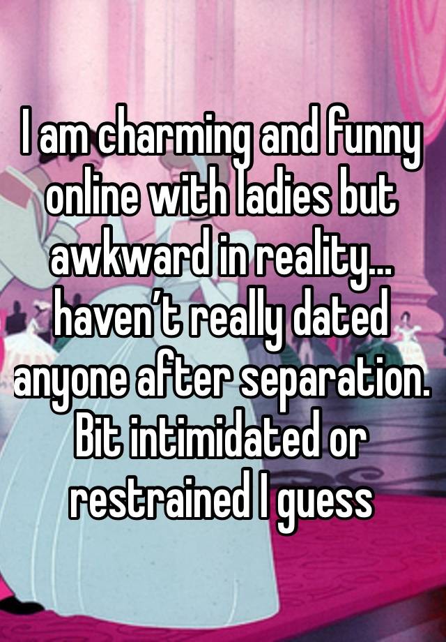 I am charming and funny online with ladies but awkward in reality…haven’t really dated anyone after separation.  Bit intimidated or restrained I guess