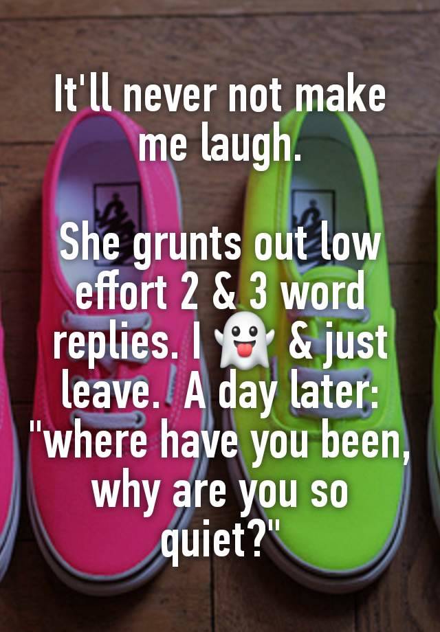 It'll never not make me laugh.

She grunts out low effort 2 & 3 word replies. I 👻 & just leave.  A day later: "where have you been, why are you so quiet?"