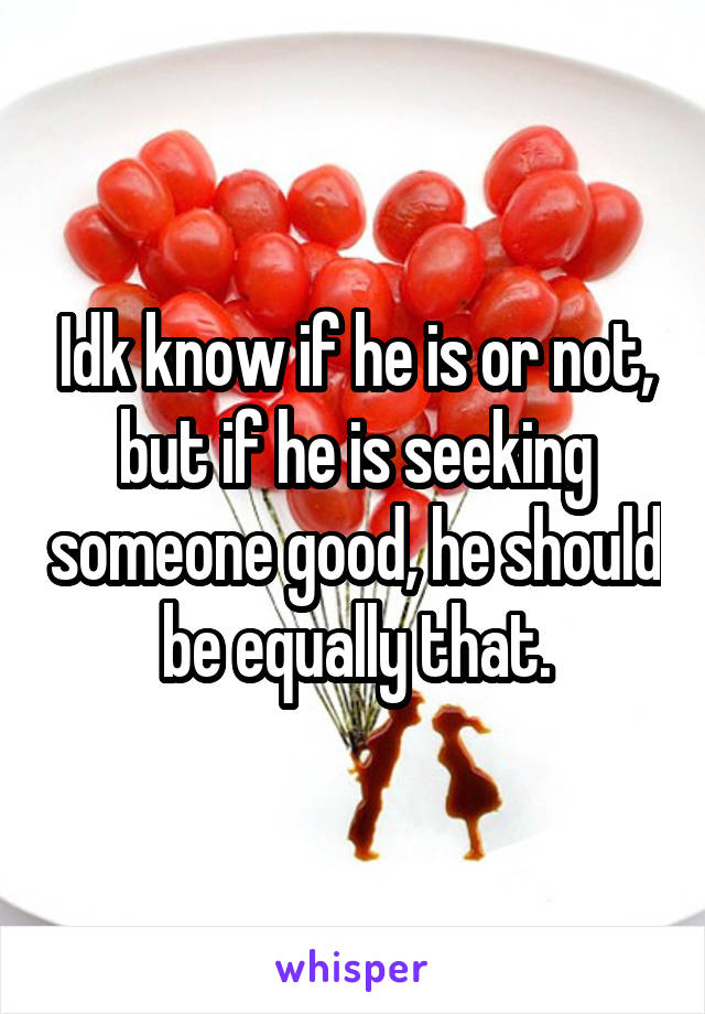 Idk know if he is or not, but if he is seeking someone good, he should be equally that.