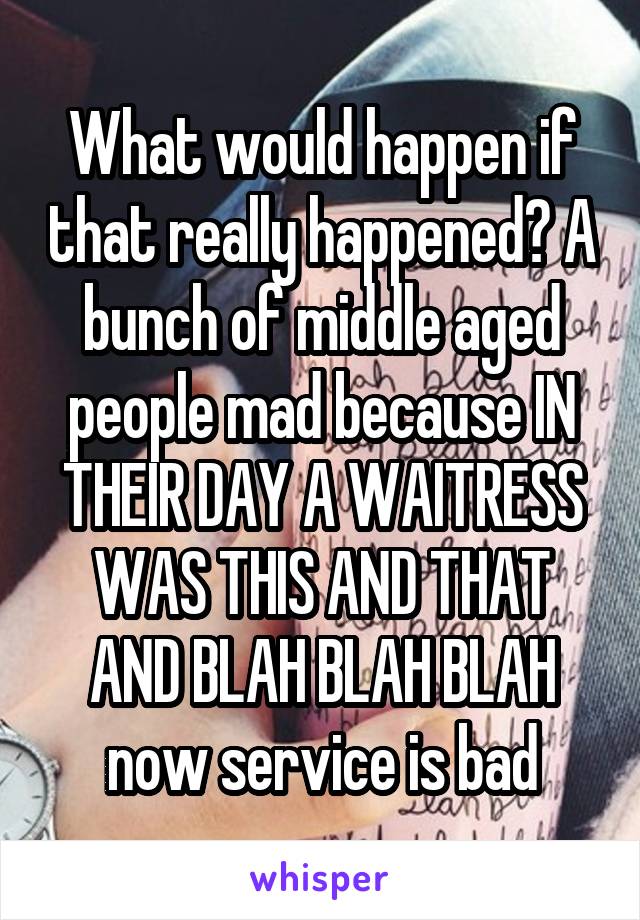 What would happen if that really happened? A bunch of middle aged people mad because IN THEIR DAY A WAITRESS WAS THIS AND THAT AND BLAH BLAH BLAH now service is bad