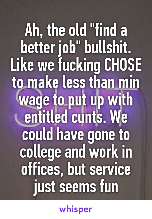 Ah, the old "find a better job" bullshit. Like we fucking CHOSE to make less than min wage to put up with entitled cunts. We could have gone to college and work in offices, but service just seems fun