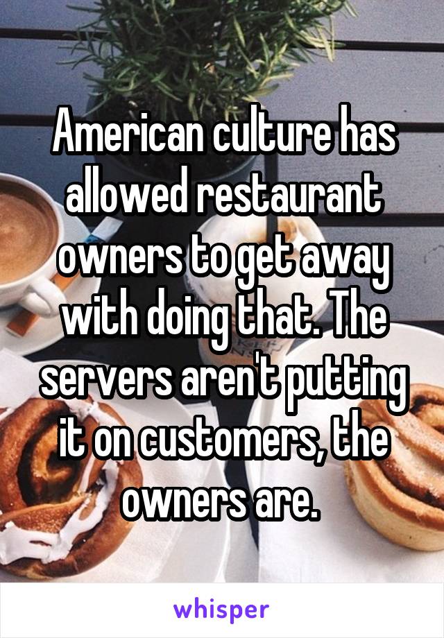 American culture has allowed restaurant owners to get away with doing that. The servers aren't putting it on customers, the owners are. 