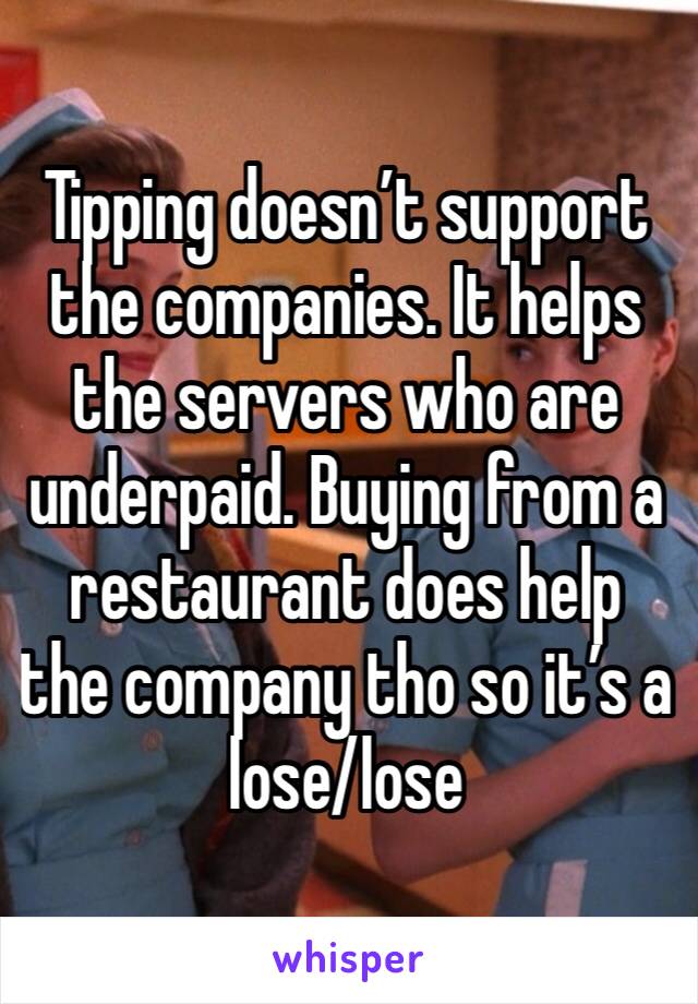 Tipping doesn’t support the companies. It helps the servers who are underpaid. Buying from a restaurant does help the company tho so it’s a lose/lose