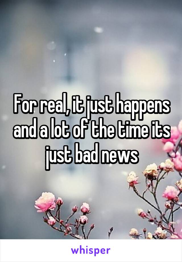 For real, it just happens and a lot of the time its just bad news