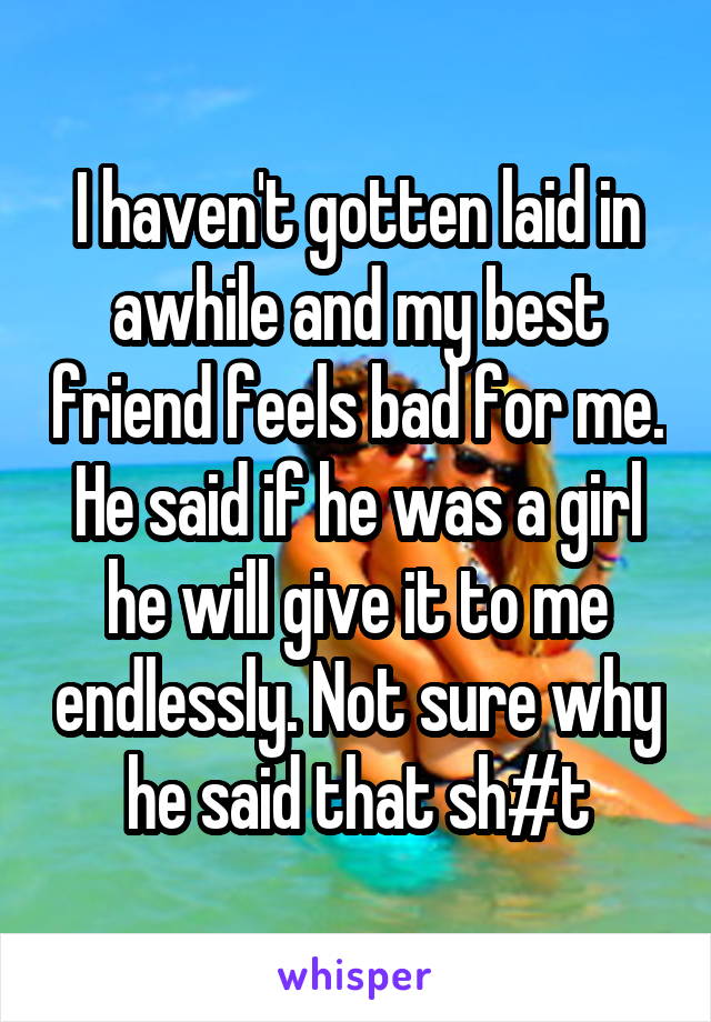 I haven't gotten laid in awhile and my best friend feels bad for me. He said if he was a girl he will give it to me endlessly. Not sure why he said that sh#t