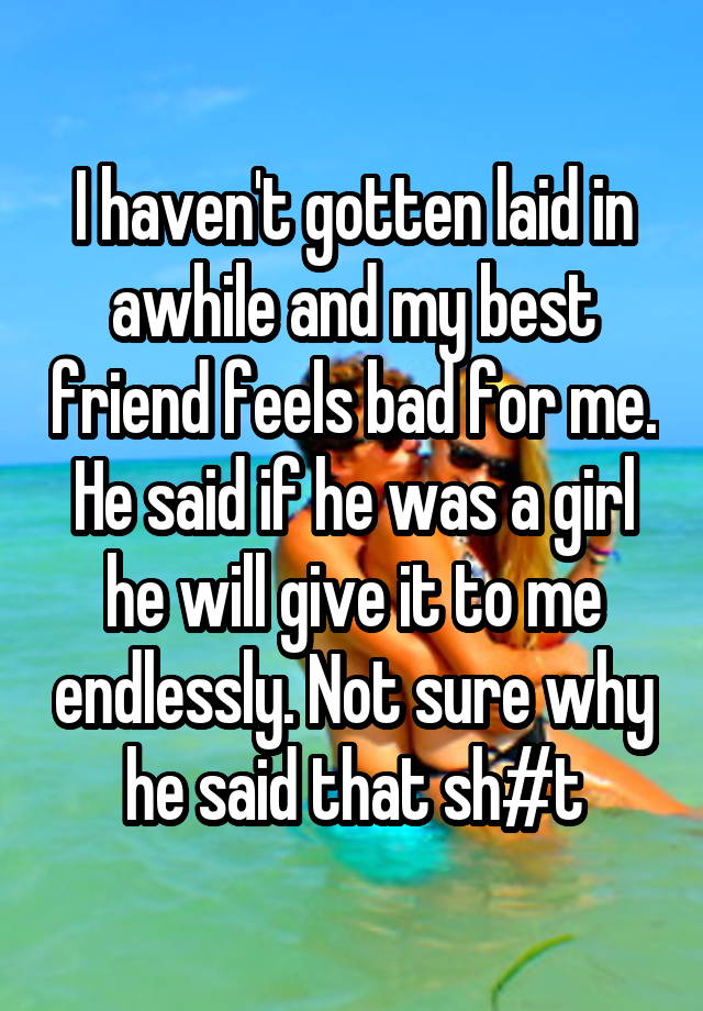 I haven't gotten laid in awhile and my best friend feels bad for me. He said if he was a girl he will give it to me endlessly. Not sure why he said that sh#t