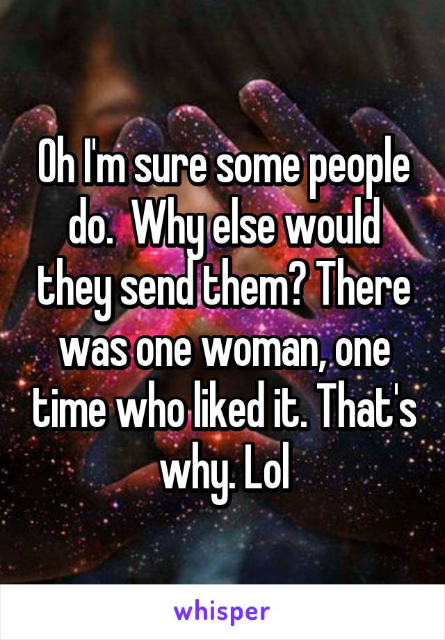 Oh I'm sure some people do.  Why else would they send them? There was one woman, one time who liked it. That's why. Lol