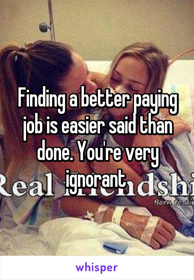 Finding a better paying job is easier said than done. You're very ignorant 