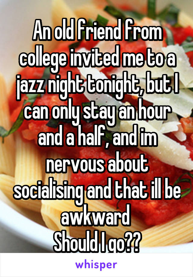 An old friend from college invited me to a jazz night tonight, but I can only stay an hour and a half, and im nervous about socialising and that ill be awkward 
Should I go??